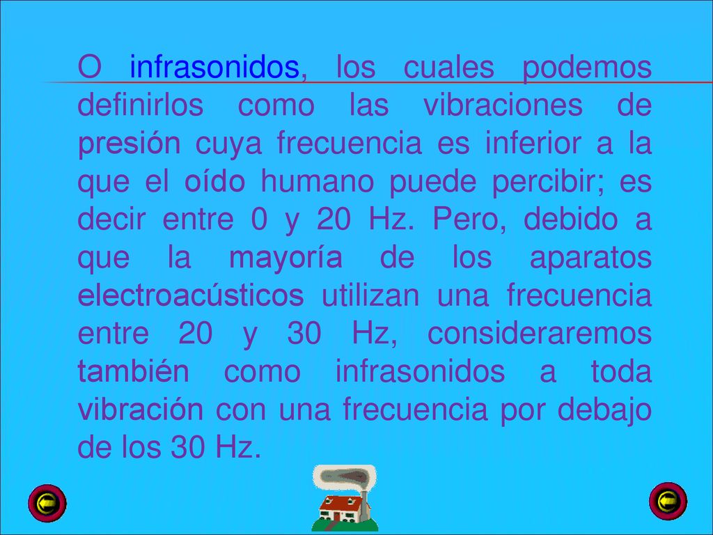 O infrasonidos, los cuales podemos definirlos como las vibraciones de presión cuya frecuencia es inferior a la que el oído humano puede percibir; es decir entre 0 y 20 Hz.