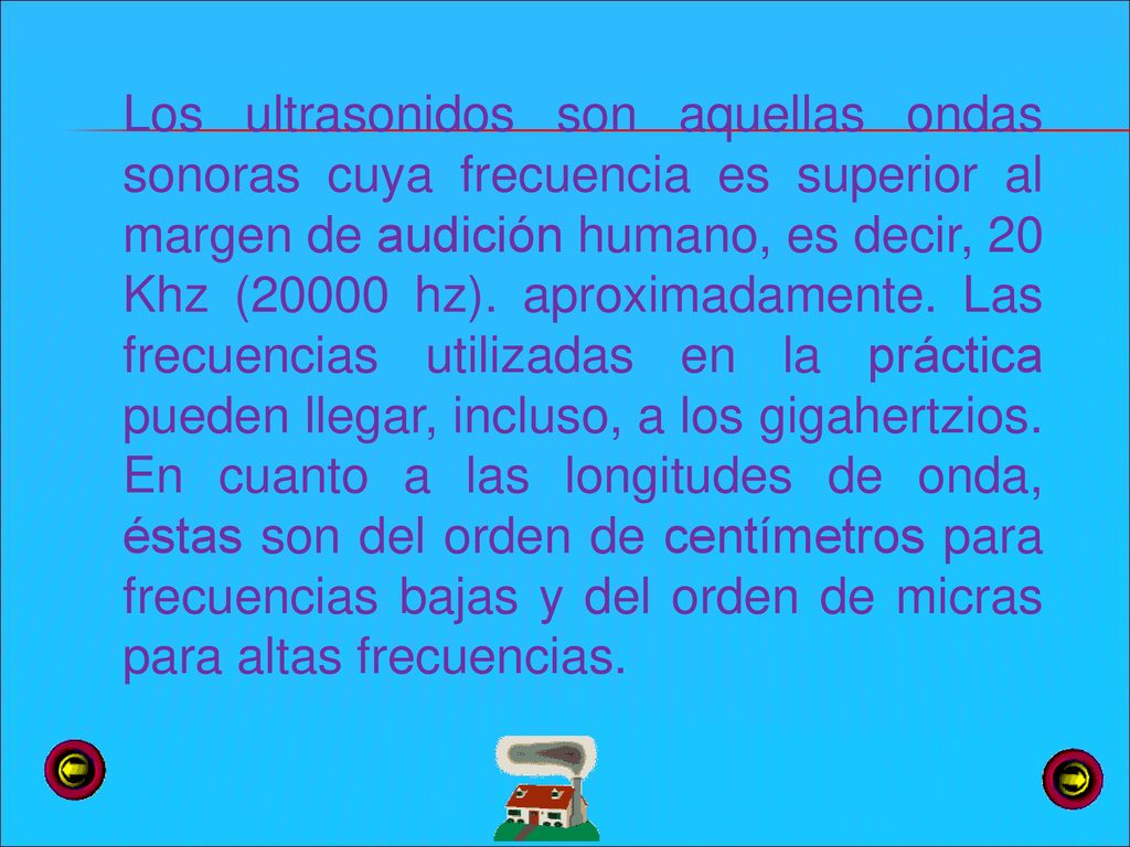 Los ultrasonidos son aquellas ondas sonoras cuya frecuencia es superior al margen de audición humano, es decir, 20 Khz (20000 hz).