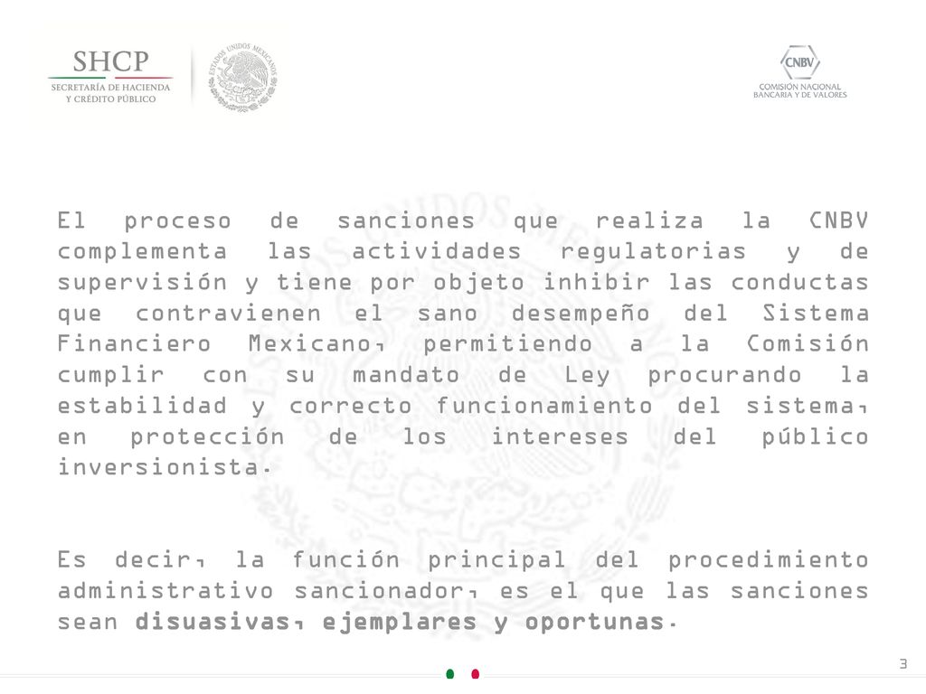 El proceso de sanciones que realiza la CNBV complementa las actividades regulatorias y de supervisión y tiene por objeto inhibir las conductas que contravienen el sano desempeño del Sistema Financiero Mexicano, permitiendo a la Comisión cumplir con su mandato de Ley procurando la estabilidad y correcto funcionamiento del sistema, en protección de los intereses del público inversionista.