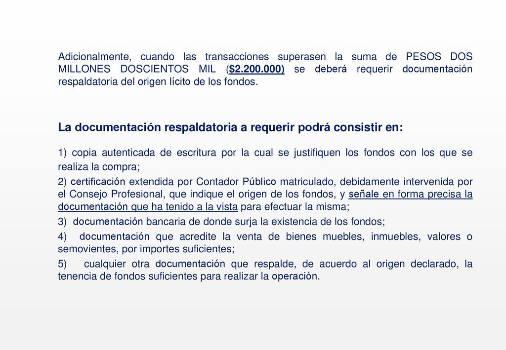 Adicionalmente, cuando las transacciones superasen la suma de PESOS DOS MILLONES DOSCIENTOS MIL ($ ) se deberá requerir documentación respaldatoria del origen lícito de los fondos.