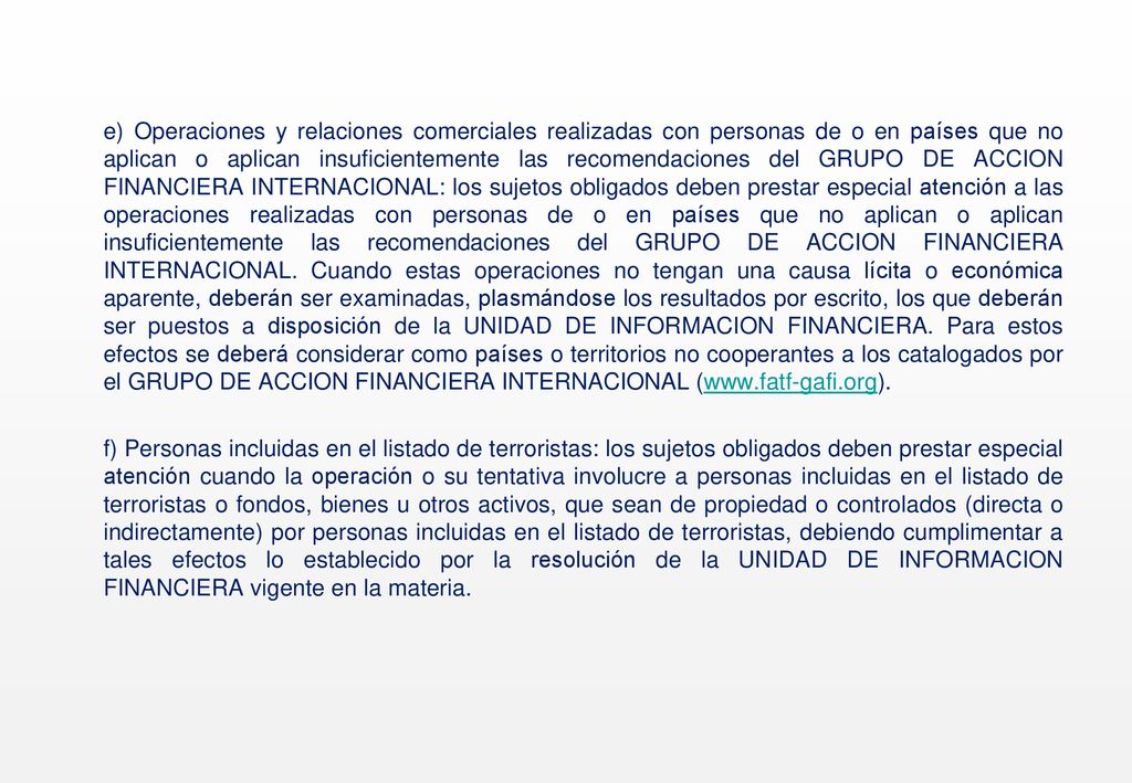 e) Operaciones y relaciones comerciales realizadas con personas de o en países que no aplican o aplican insuficientemente las recomendaciones del GRUPO DE ACCION FINANCIERA INTERNACIONAL: los sujetos obligados deben prestar especial atención a las operaciones realizadas con personas de o en países que no aplican o aplican insuficientemente las recomendaciones del GRUPO DE ACCION FINANCIERA INTERNACIONAL.
