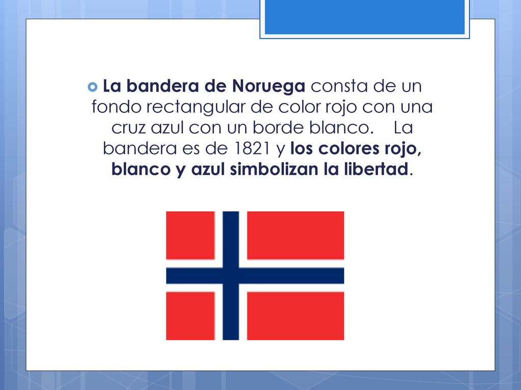 La bandera de Noruega consta de un fondo rectangular de color rojo con una cruz azul con un borde blanco. La bandera es de 1821 y los colores rojo, blanco y azul simbolizan la libertad.