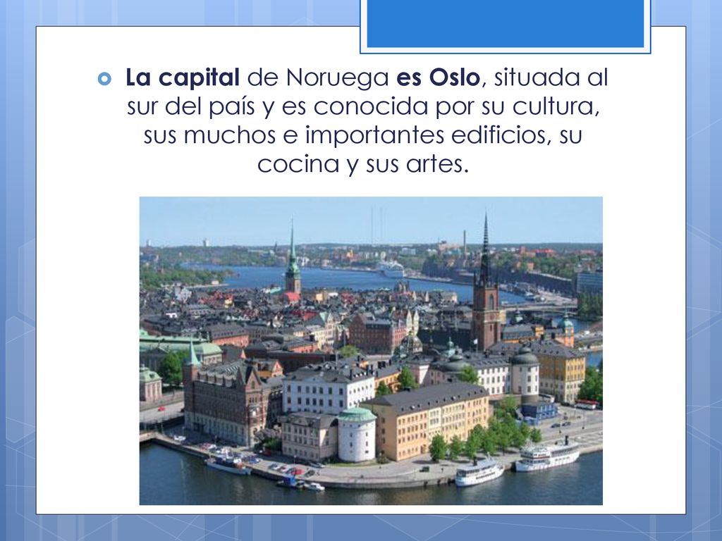 La capital de Noruega es Oslo, situada al sur del país y es conocida por su cultura, sus muchos e importantes edificios, su cocina y sus artes.