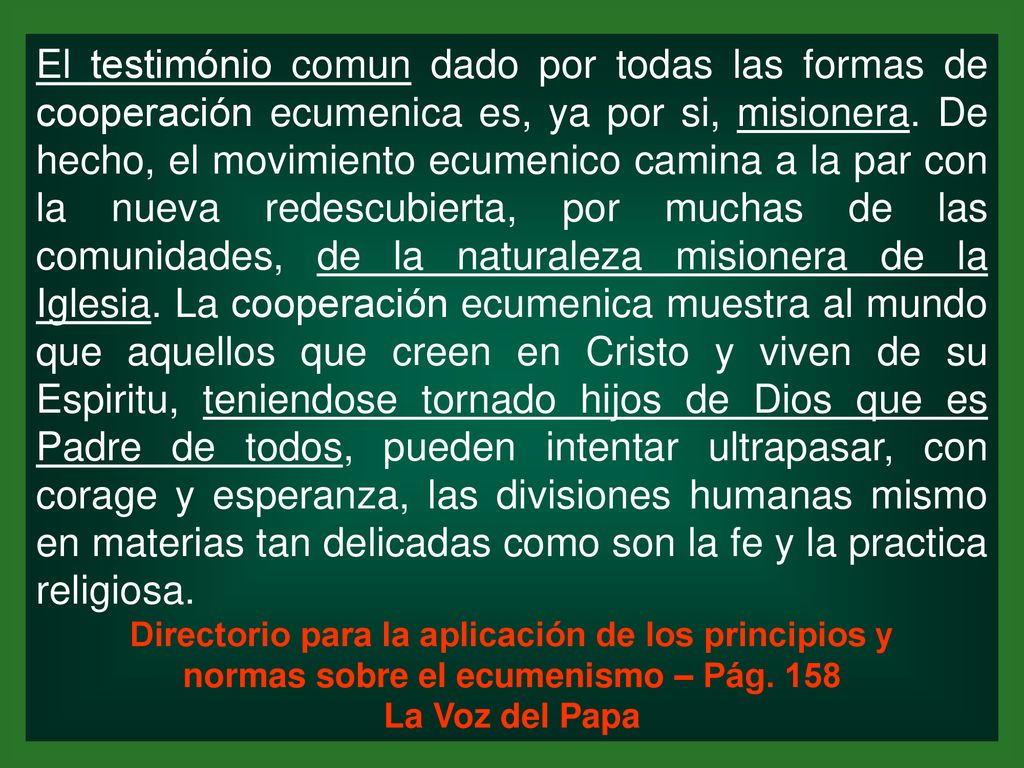 El testimónio comun dado por todas las formas de cooperación ecumenica es, ya por si, misionera. De hecho, el movimiento ecumenico camina a la par con la nueva redescubierta, por muchas de las comunidades, de la naturaleza misionera de la Iglesia. La cooperación ecumenica muestra al mundo que aquellos que creen en Cristo y viven de su Espiritu, teniendose tornado hijos de Dios que es Padre de todos, pueden intentar ultrapasar, con corage y esperanza, las divisiones humanas mismo en materias tan delicadas como son la fe y la practica religiosa.