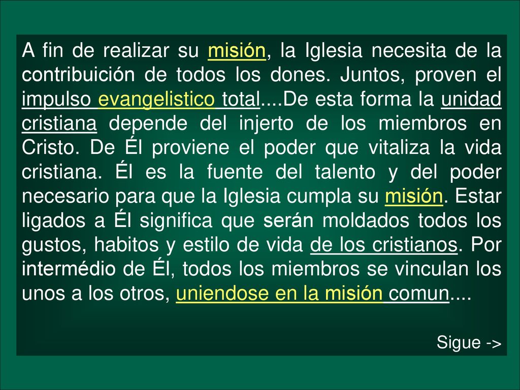 A fin de realizar su misión, la Iglesia necesita de la contribuición de todos los dones. Juntos, proven el impulso evangelistico total....De esta forma la unidad cristiana depende del injerto de los miembros en Cristo. De Él proviene el poder que vitaliza la vida cristiana. Él es la fuente del talento y del poder necesario para que la Iglesia cumpla su misión. Estar ligados a Él significa que serán moldados todos los gustos, habitos y estilo de vida de los cristianos. Por intermédio de Él, todos los miembros se vinculan los unos a los otros, uniendose en la misión comun....