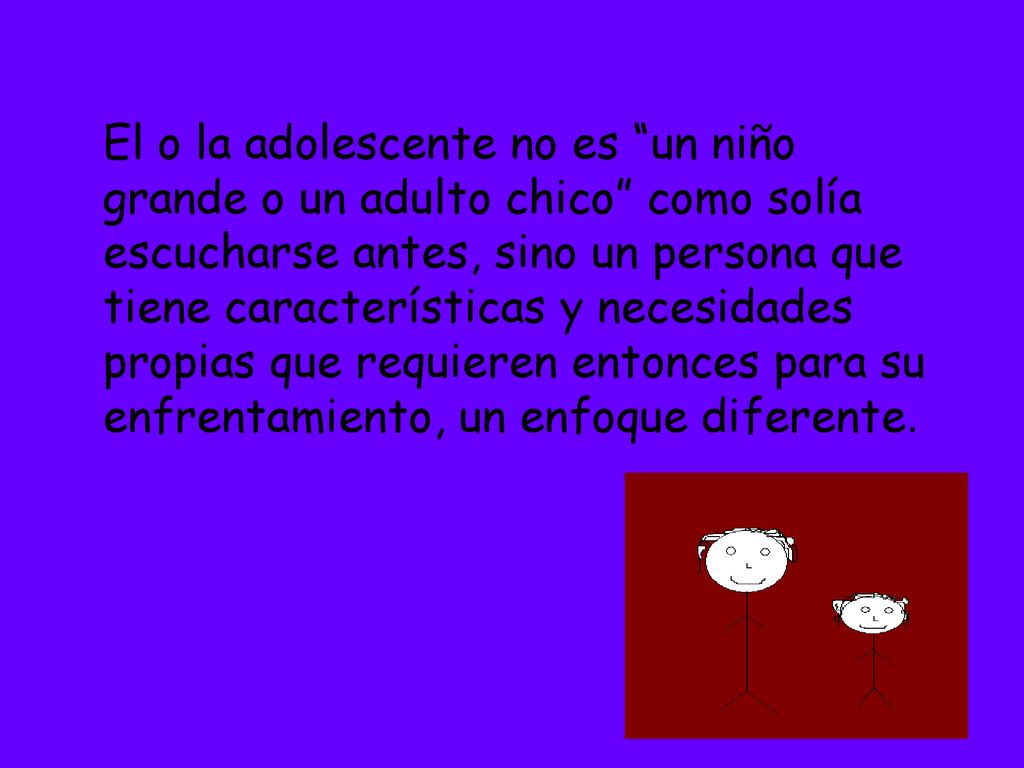El o la adolescente no es un niño grande o un adulto chico como solía escucharse antes, sino un persona que tiene características y necesidades propias que requieren entonces para su enfrentamiento, un enfoque diferente.