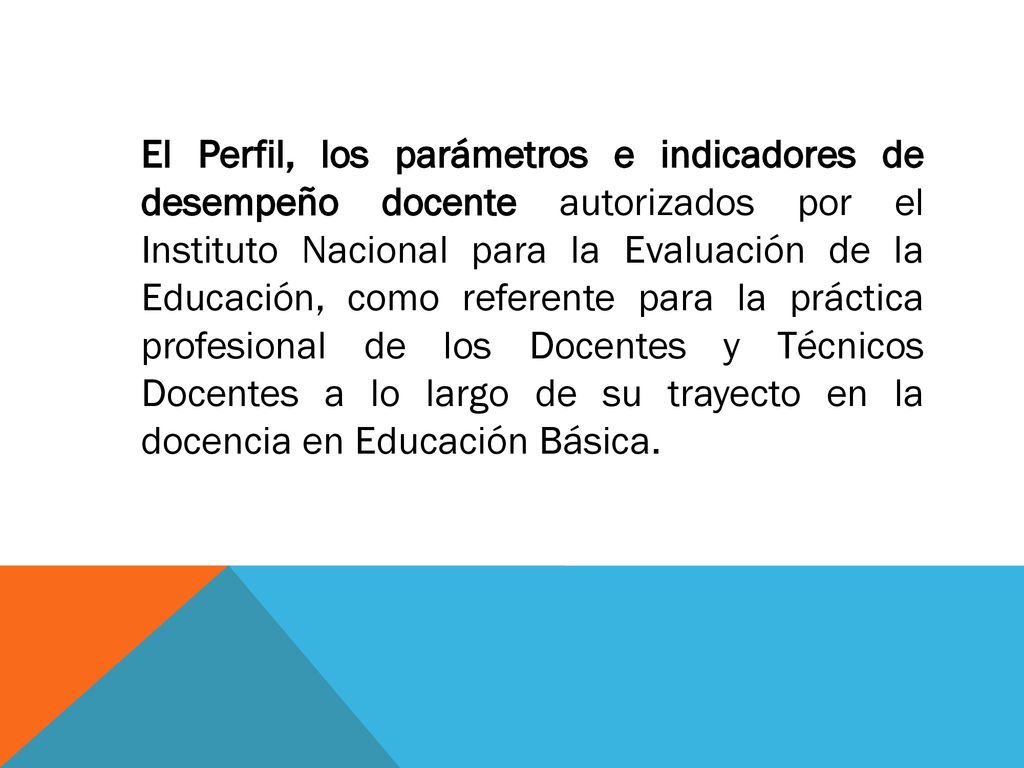El Perfil, los parámetros e indicadores de desempeño docente autorizados por el Instituto Nacional para la Evaluación de la Educación, como referente para la práctica profesional de los Docentes y Técnicos Docentes a lo largo de su trayecto en la docencia en Educación Básica.