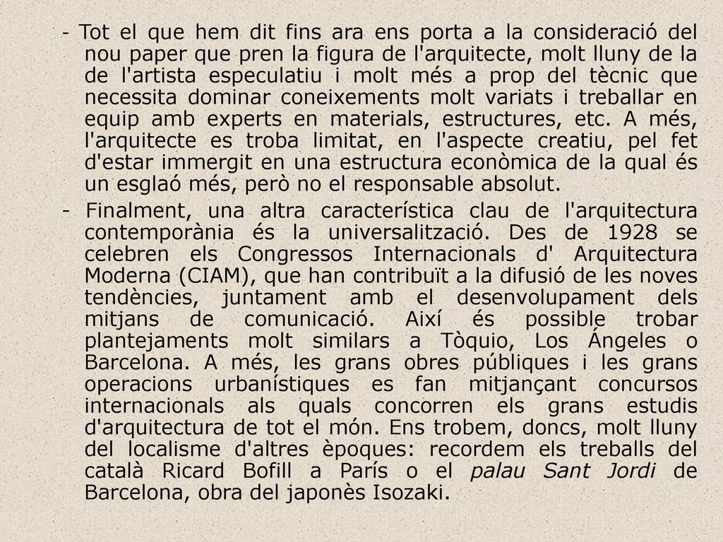 - Tot el que hem dit fins ara ens porta a la consideració del nou paper que pren la figura de l arquitecte, molt lluny de la de l artista especulatiu i molt més a prop del tècnic que necessita dominar coneixements molt variats i treballar en equip amb experts en materials, estructures, etc. A més, l arquitecte es troba limitat, en l aspecte creatiu, pel fet d estar immergit en una estructura econòmica de la qual és un esglaó més, però no el responsable absolut.