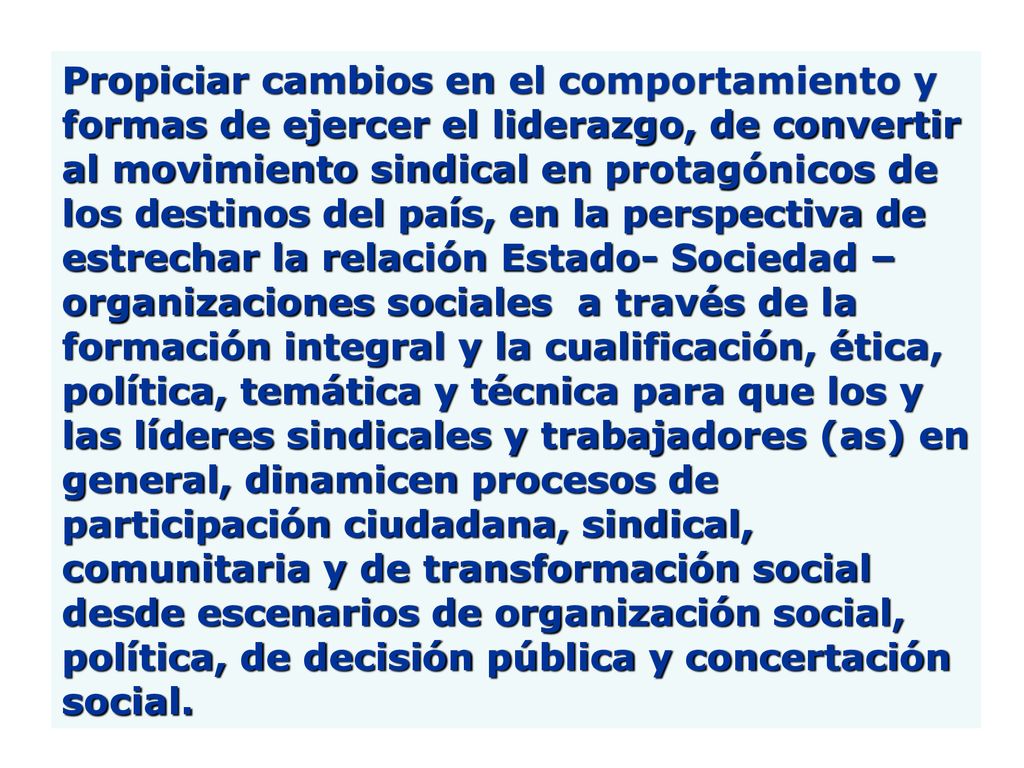 Propiciar cambios en el comportamiento y formas de ejercer el liderazgo, de convertir al movimiento sindical en protagónicos de los destinos del país, en la perspectiva de estrechar la relación Estado- Sociedad –organizaciones sociales a través de la formación integral y la cualificación, ética, política, temática y técnica para que los y las líderes sindicales y trabajadores (as) en general, dinamicen procesos de participación ciudadana, sindical, comunitaria y de transformación social desde escenarios de organización social, política, de decisión pública y concertación social.