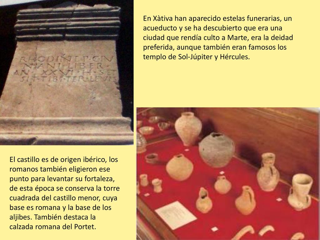 En Xàtiva han aparecido estelas funerarias, un acueducto y se ha descubierto que era una ciudad que rendía culto a Marte, era la deidad preferida, aunque también eran famosos los templo de Sol-Júpiter y Hércules.