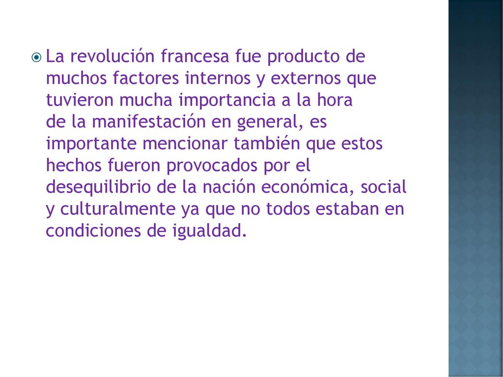 La revolución francesa fue producto de muchos factores internos y externos que tuvieron mucha importancia a la hora de la manifestación en general, es importante mencionar también que estos hechos fueron provocados por el desequilibrio de la nación económica, social y culturalmente ya que no todos estaban en condiciones de igualdad.