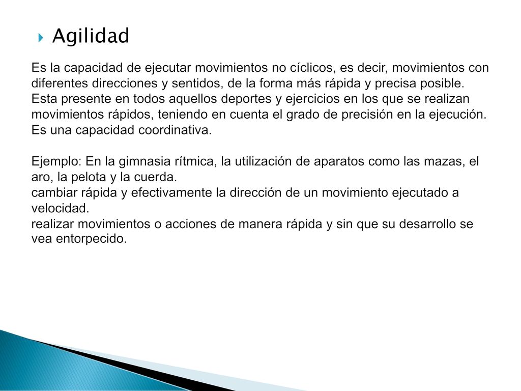 Es la capacidad de ejecutar movimientos no cíclicos, es decir, movimientos con diferentes direcciones y sentidos, de la forma más rápida y precisa posible. Esta presente en todos aquellos deportes y ejercicios en los que se realizan movimientos rápidos, teniendo en cuenta el grado de precisión en la ejecución. Es una capacidad coordinativa. Ejemplo: En la gimnasia rítmica, la utilización de aparatos como las mazas, el aro, la pelota y la cuerda. cambiar rápida y efectivamente la dirección de un movimiento ejecutado a velocidad. realizar movimientos o acciones de manera rápida y sin que su desarrollo se vea entorpecido.