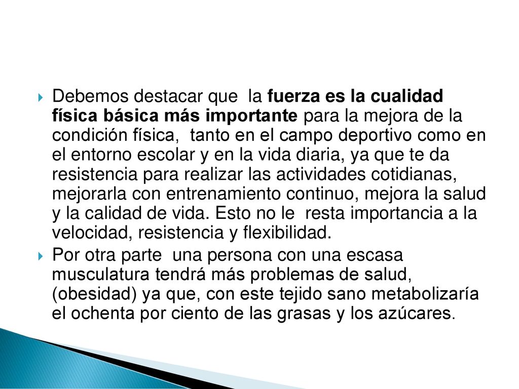 Debemos destacar que la fuerza es la cualidad física básica más importante para la mejora de la condición física, tanto en el campo deportivo como en el entorno escolar y en la vida diaria, ya que te da resistencia para realizar las actividades cotidianas, mejorarla con entrenamiento continuo, mejora la salud y la calidad de vida. Esto no le resta importancia a la velocidad, resistencia y flexibilidad.