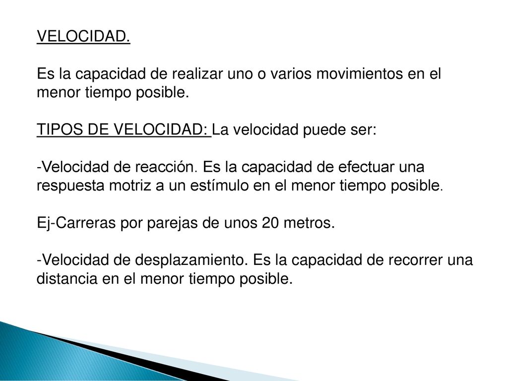 VELOCIDAD. Es la capacidad de realizar uno o varios movimientos en el menor tiempo posible. TIPOS DE VELOCIDAD: La velocidad puede ser: -Velocidad de reacción.