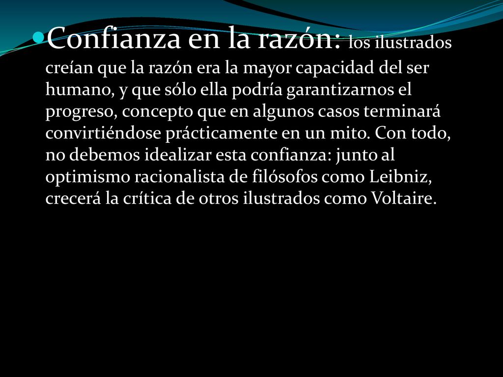 Confianza en la razón: los ilustrados creían que la razón era la mayor capacidad del ser humano, y que sólo ella podría garantizarnos el progreso, concepto que en algunos casos terminará convirtiéndose prácticamente en un mito. Con todo, no debemos idealizar esta confianza: junto al optimismo racionalista de filósofos como Leibniz, crecerá la crítica de otros ilustrados como Voltaire.