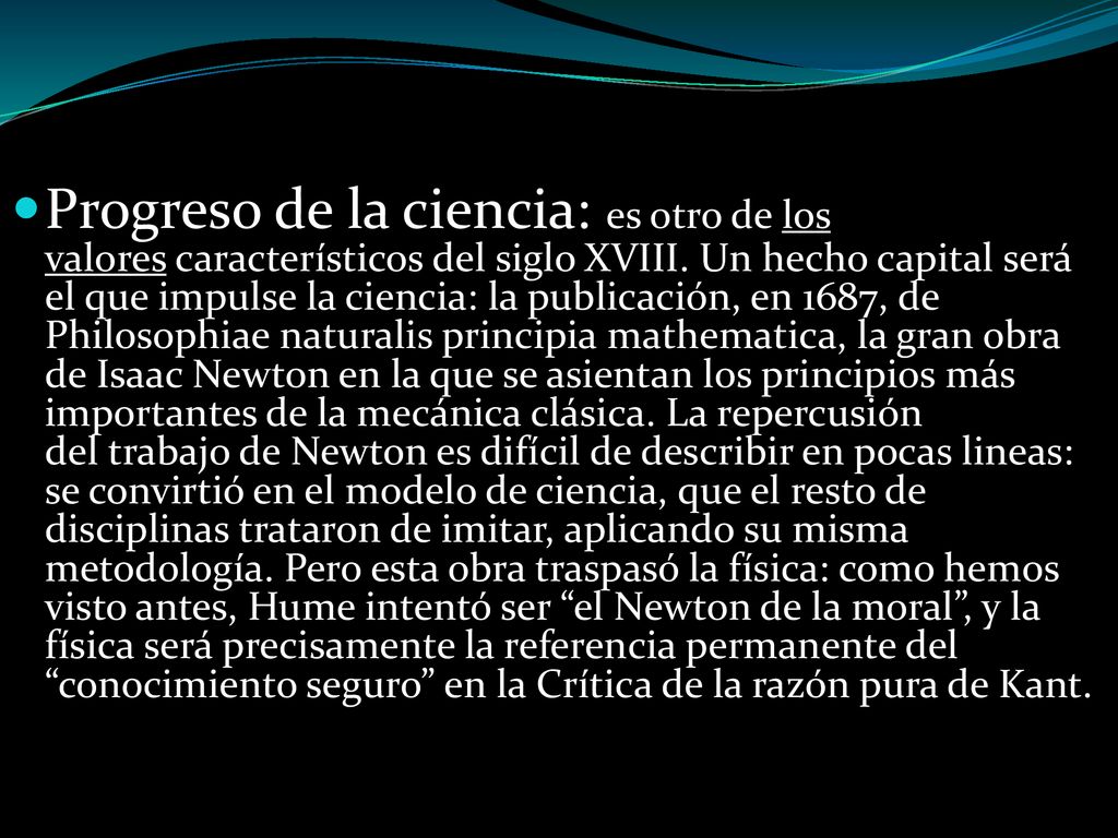 Progreso de la ciencia: es otro de los valores característicos del siglo XVIII. Un hecho capital será el que impulse la ciencia: la publicación, en 1687, de Philosophiae naturalis principia mathematica, la gran obra de Isaac Newton en la que se asientan los principios más importantes de la mecánica clásica. La repercusión del trabajo de Newton es difícil de describir en pocas lineas: se convirtió en el modelo de ciencia, que el resto de disciplinas trataron de imitar, aplicando su misma metodología. Pero esta obra traspasó la física: como hemos visto antes, Hume intentó ser el Newton de la moral , y la física será precisamente la referencia permanente del conocimiento seguro en la Crítica de la razón pura de Kant.