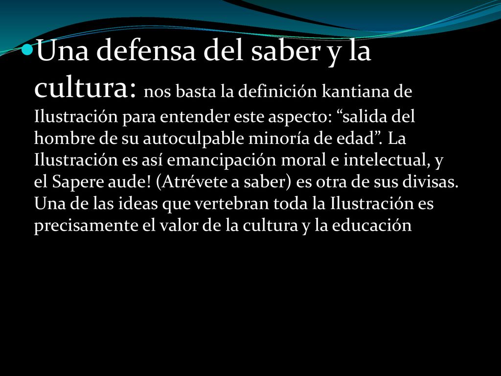 Una defensa del saber y la cultura: nos basta la definición kantiana de Ilustración para entender este aspecto: salida del hombre de su autoculpable minoría de edad . La Ilustración es así emancipación moral e intelectual, y el Sapere aude! (Atrévete a saber) es otra de sus divisas. Una de las ideas que vertebran toda la Ilustración es precisamente el valor de la cultura y la educación