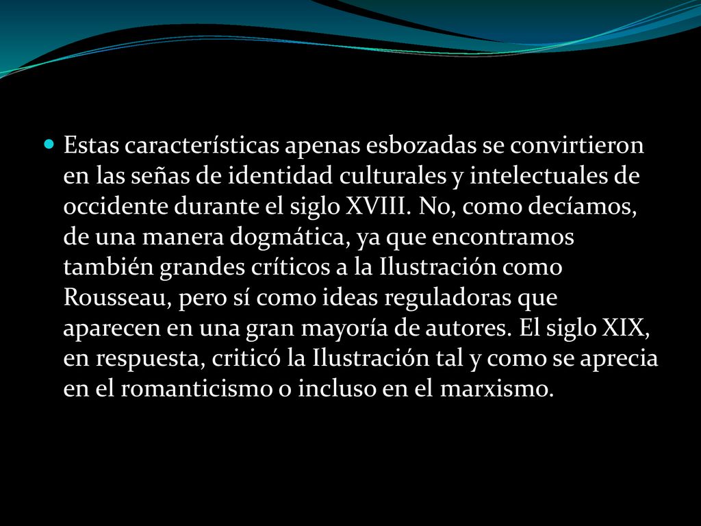 Estas características apenas esbozadas se convirtieron en las señas de identidad culturales y intelectuales de occidente durante el siglo XVIII. No, como decíamos, de una manera dogmática, ya que encontramos también grandes críticos a la Ilustración como Rousseau, pero sí como ideas reguladoras que aparecen en una gran mayoría de autores. El siglo XIX, en respuesta, criticó la Ilustración tal y como se aprecia en el romanticismo o incluso en el marxismo.