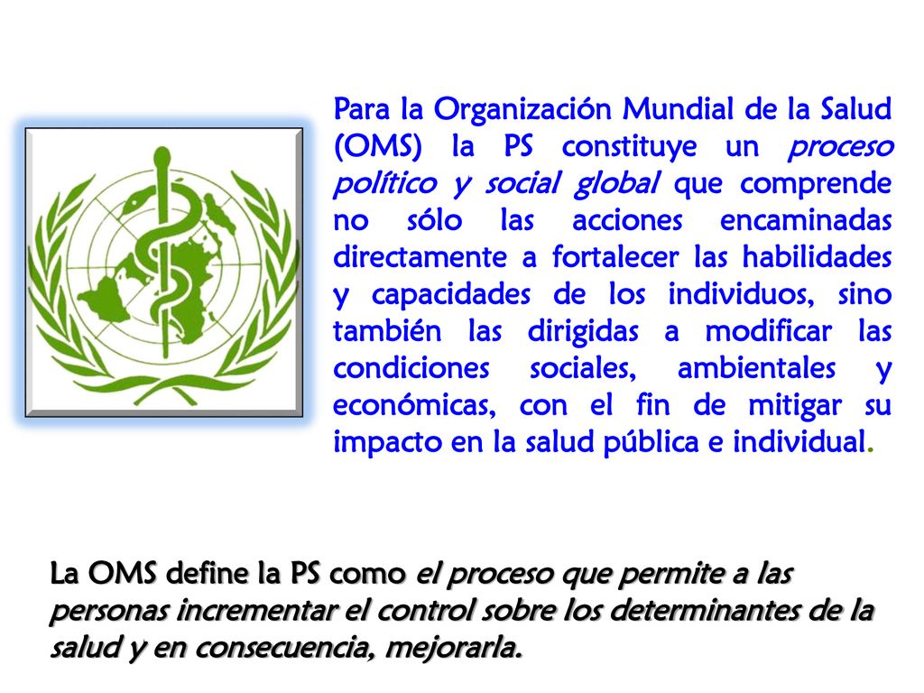 Para la Organización Mundial de la Salud (OMS) la PS constituye un proceso político y social global que comprende no sólo las acciones encaminadas directamente a fortalecer las habilidades y capacidades de los individuos, sino también las dirigidas a modificar las condiciones sociales, ambientales y económicas, con el fin de mitigar su impacto en la salud pública e individual.