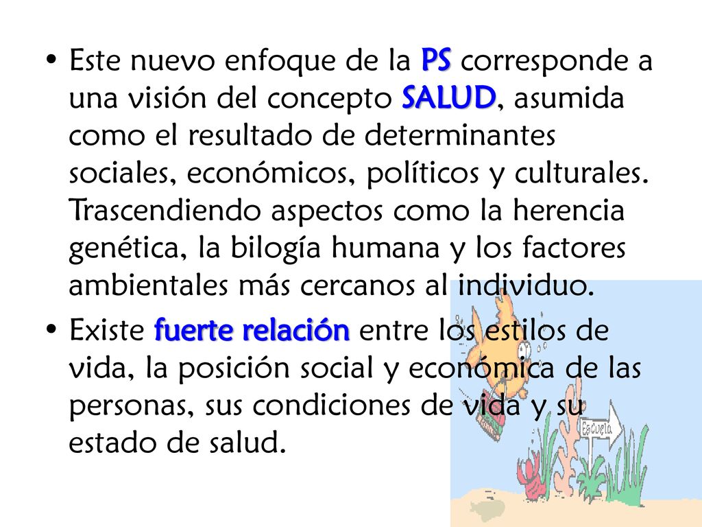 Este nuevo enfoque de la PS corresponde a una visión del concepto SALUD, asumida como el resultado de determinantes sociales, económicos, políticos y culturales. Trascendiendo aspectos como la herencia genética, la bilogía humana y los factores ambientales más cercanos al individuo.