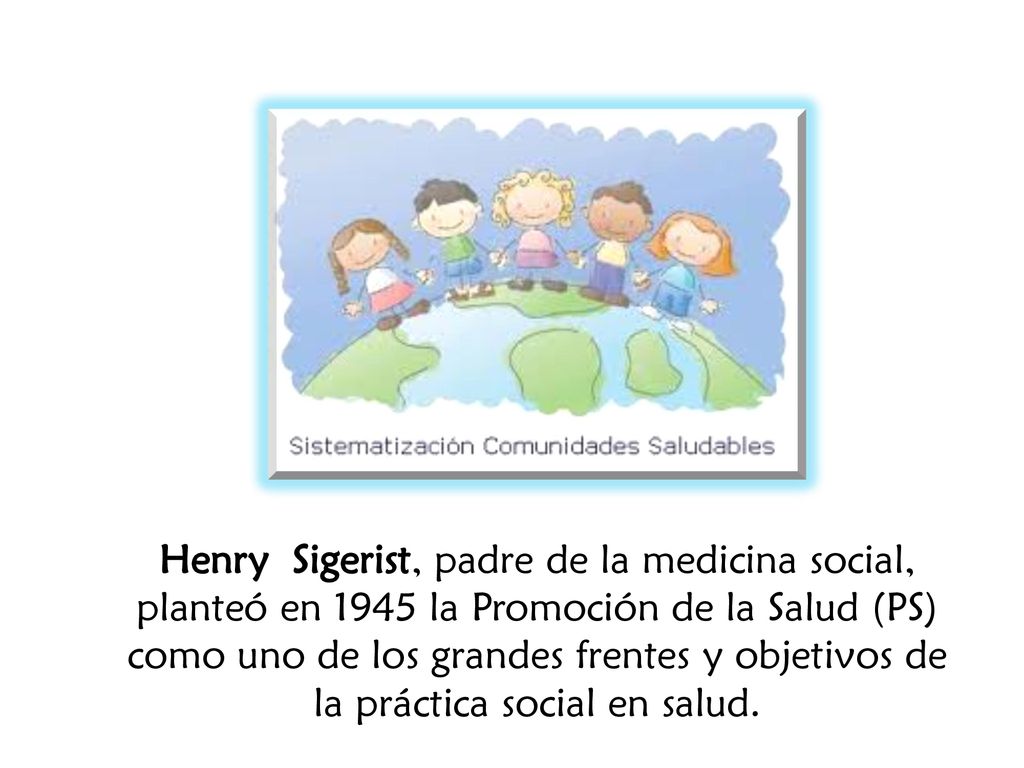 Henry Sigerist, padre de la medicina social, planteó en 1945 la Promoción de la Salud (PS) como uno de los grandes frentes y objetivos de la práctica social en salud.