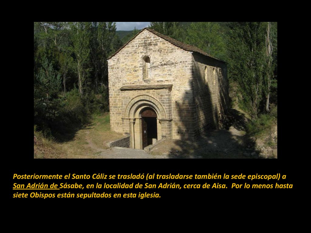 Posteriormente el Santo Cáliz se trasladó (al trasladarse también la sede episcopal) a San Adrián de Sásabe, en la localidad de San Adrián, cerca de Aisa. Por lo menos hasta siete Obispos están sepultados en esta iglesia.