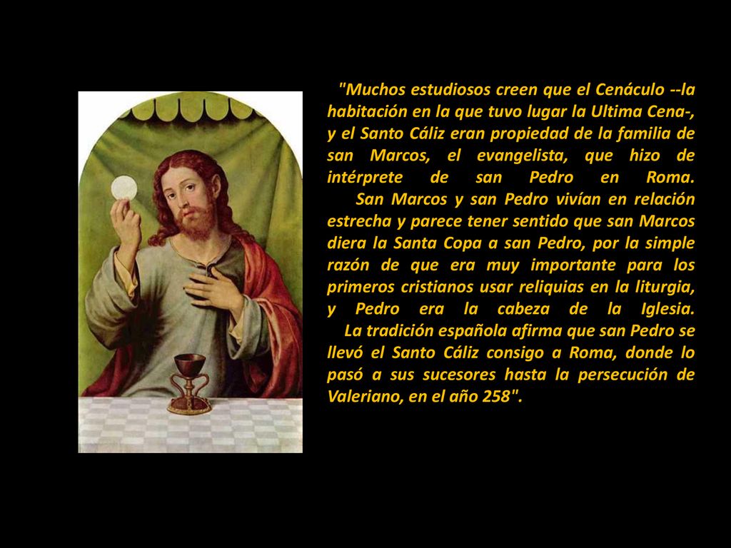 Muchos estudiosos creen que el Cenáculo --la habitación en la que tuvo lugar la Ultima Cena-, y el Santo Cáliz eran propiedad de la familia de san Marcos, el evangelista, que hizo de intérprete de san Pedro en Roma.