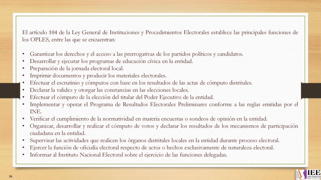 El artículo 104 de la Ley General de Instituciones y Procedimientos Electorales establece las principales funciones de los OPLES, entre las que se encuentran: