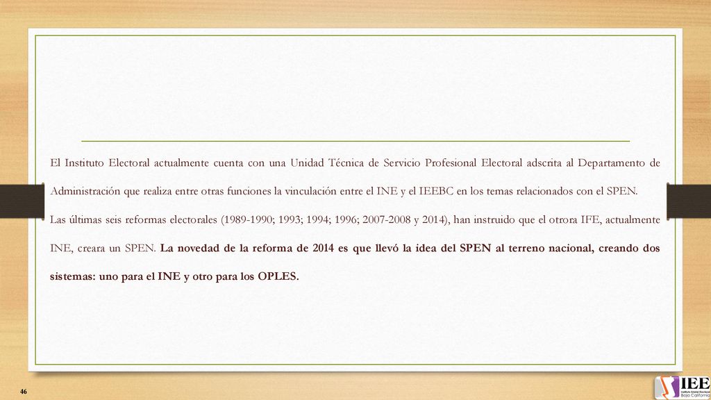 El Instituto Electoral actualmente cuenta con una Unidad Técnica de Servicio Profesional Electoral adscrita al Departamento de Administración que realiza entre otras funciones la vinculación entre el INE y el IEEBC en los temas relacionados con el SPEN.