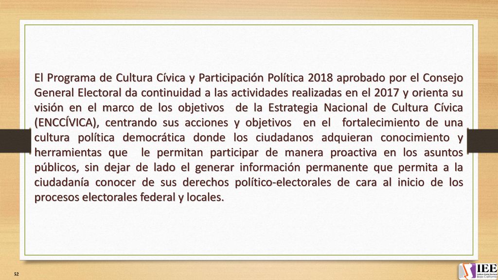 El Programa de Cultura Cívica y Participación Política 2018 aprobado por el Consejo General Electoral da continuidad a las actividades realizadas en el 2017 y orienta su visión en el marco de los objetivos de la Estrategia Nacional de Cultura Cívica (ENCCÍVICA), centrando sus acciones y objetivos en el fortalecimiento de una cultura política democrática donde los ciudadanos adquieran conocimiento y herramientas que le permitan participar de manera proactiva en los asuntos públicos, sin dejar de lado el generar información permanente que permita a la ciudadanía conocer de sus derechos político-electorales de cara al inicio de los procesos electorales federal y locales.