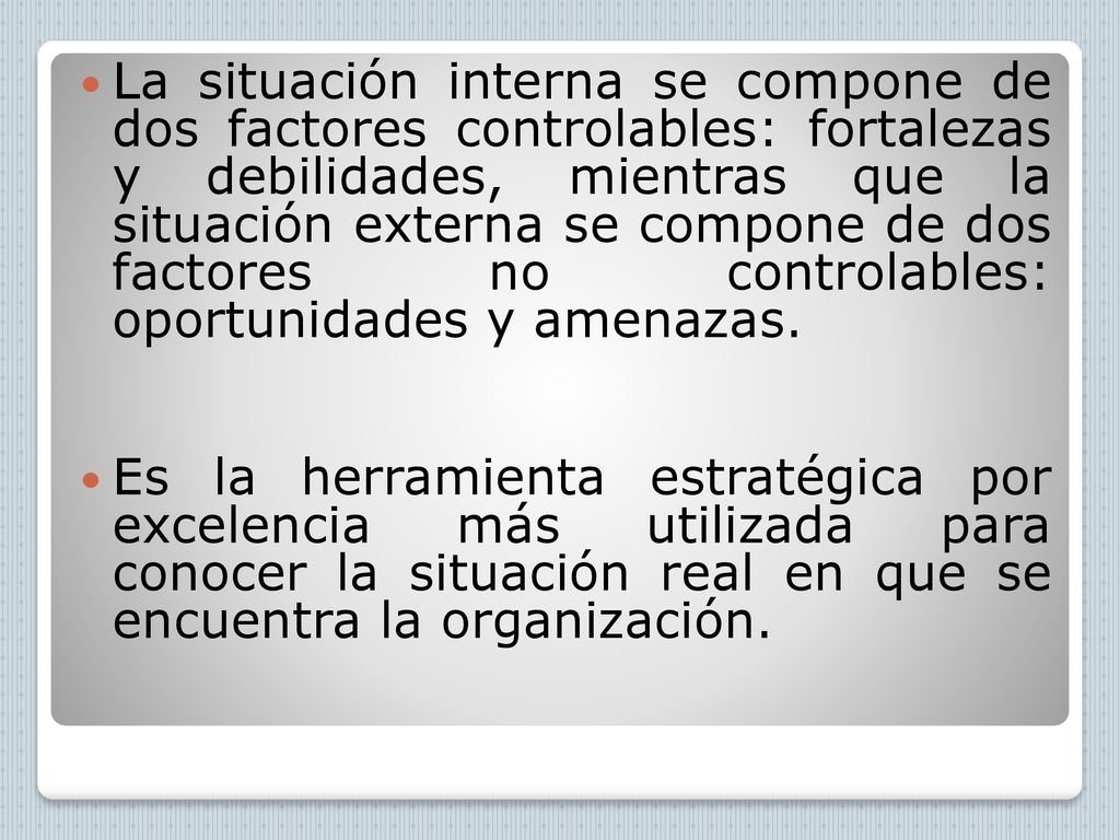 La situación interna se compone de dos factores controlables: fortalezas y debilidades, mientras que la situación externa se compone de dos factores no controlables: oportunidades y amenazas.