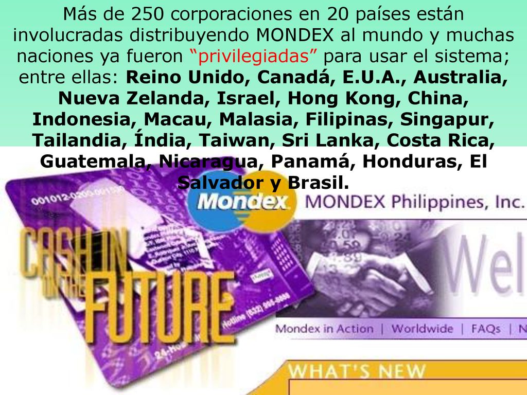 Más de 250 corporaciones en 20 países están involucradas distribuyendo MONDEX al mundo y muchas naciones ya fueron privilegiadas para usar el sistema; entre ellas: Reino Unido, Canadá, E.U.A., Australia, Nueva Zelanda, Israel, Hong Kong, China, Indonesia, Macau, Malasia, Filipinas, Singapur, Tailandia, Índia, Taiwan, Sri Lanka, Costa Rica, Guatemala, Nicaragua, Panamá, Honduras, El Salvador y Brasil.