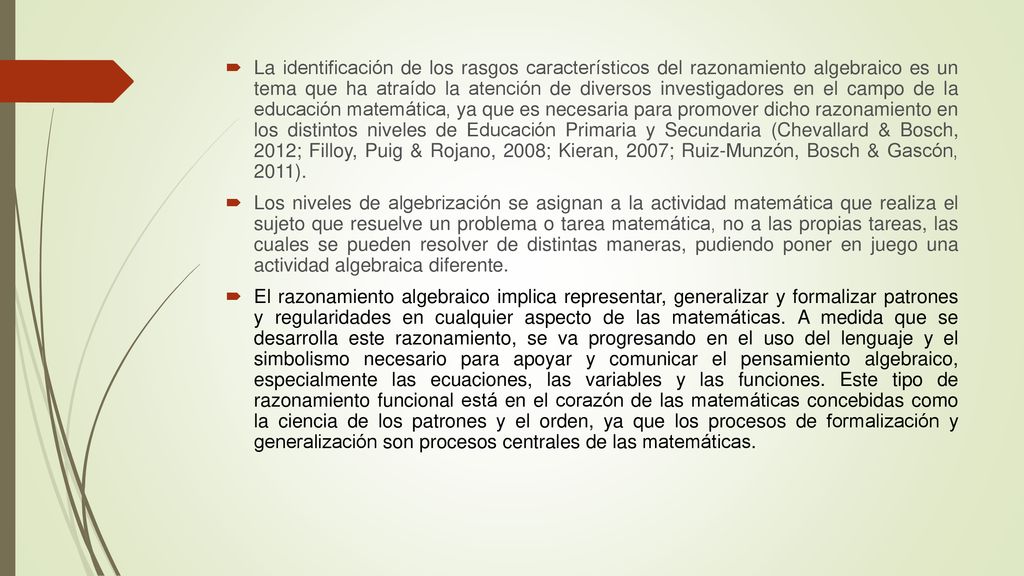 La identificación de los rasgos característicos del razonamiento algebraico es un tema que ha atraído la atención de diversos investigadores en el campo de la educación matemática, ya que es necesaria para promover dicho razonamiento en los distintos niveles de Educación Primaria y Secundaria (Chevallard & Bosch, 2012; Filloy, Puig & Rojano, 2008; Kieran, 2007; Ruiz-Munzón, Bosch & Gascón, 2011).