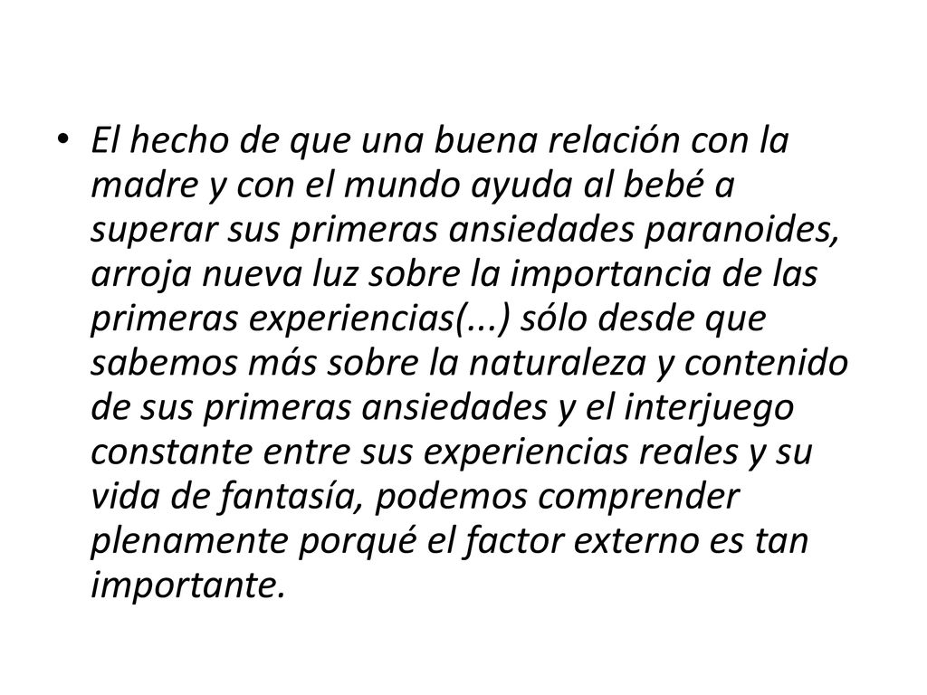 El hecho de que una buena relación con la madre y con el mundo ayuda al bebé a superar sus primeras ansiedades paranoides, arroja nueva luz sobre la importancia de las primeras experiencias(...) sólo desde que sabemos más sobre la naturaleza y contenido de sus primeras ansiedades y el interjuego constante entre sus experiencias reales y su vida de fantasía, podemos comprender plenamente porqué el factor externo es tan importante.