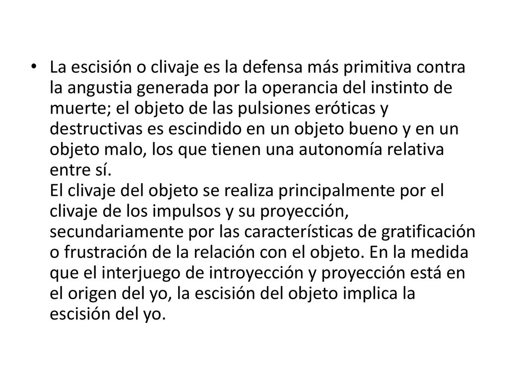 La escisión o clivaje es la defensa más primitiva contra la angustia generada por la operancia del instinto de muerte; el objeto de las pulsiones eróticas y destructivas es escindido en un objeto bueno y en un objeto malo, los que tienen una autonomía relativa entre sí.