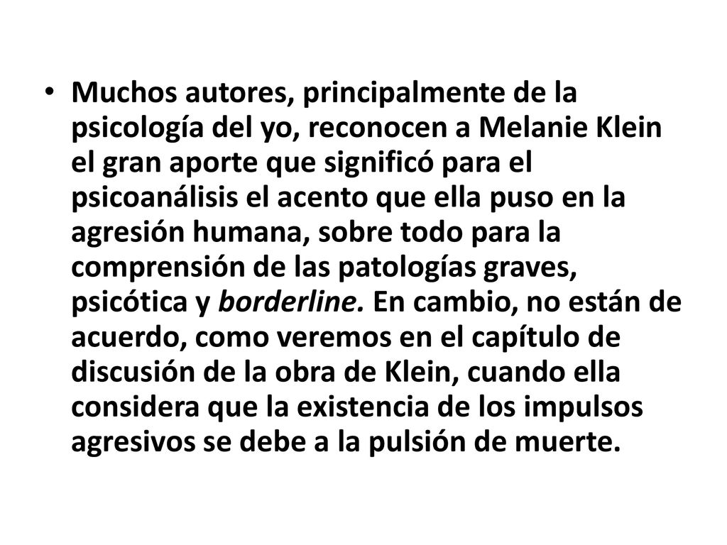 Muchos autores, principalmente de la psicología del yo, reconocen a Melanie Klein el gran aporte que significó para el psicoanálisis el acento que ella puso en la agresión humana, sobre todo para la comprensión de las patologías graves, psicótica y borderline.