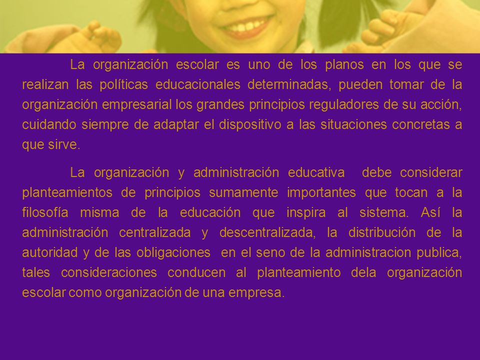 La organización escolar es uno de los planos en los que se realizan las políticas educacionales determinadas, pueden tomar de la organización empresarial los grandes principios reguladores de su acción, cuidando siempre de adaptar el dispositivo a las situaciones concretas a que sirve.