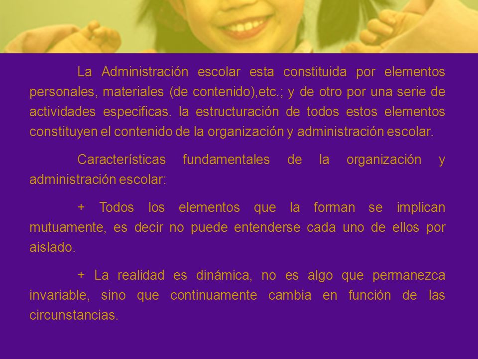 La Administración escolar esta constituida por elementos personales, materiales (de contenido),etc.; y de otro por una serie de actividades especificas. la estructuración de todos estos elementos constituyen el contenido de la organización y administración escolar.