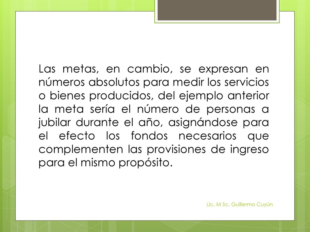 Las metas, en cambio, se expresan en números absolutos para medir los servicios o bienes producidos, del ejemplo anterior la meta sería el número de personas a jubilar durante el año, asignándose para el efecto los fondos necesarios que complementen las provisiones de ingreso para el mismo propósito.