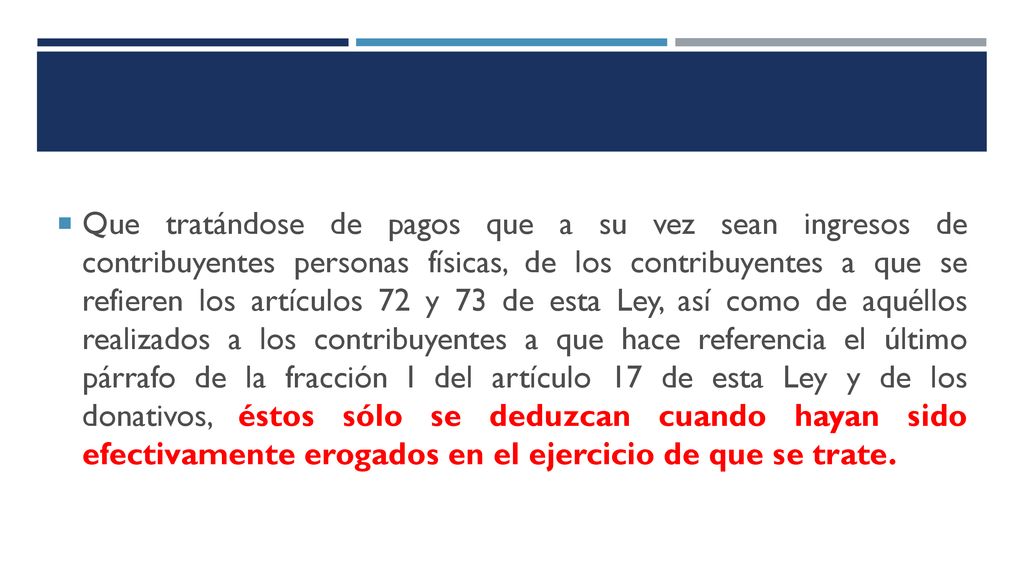 Que tratándose de pagos que a su vez sean ingresos de contribuyentes personas físicas, de los contribuyentes a que se refieren los artículos 72 y 73 de esta Ley, así como de aquéllos realizados a los contribuyentes a que hace referencia el último párrafo de la fracción I del artículo 17 de esta Ley y de los donativos, éstos sólo se deduzcan cuando hayan sido efectivamente erogados en el ejercicio de que se trate.