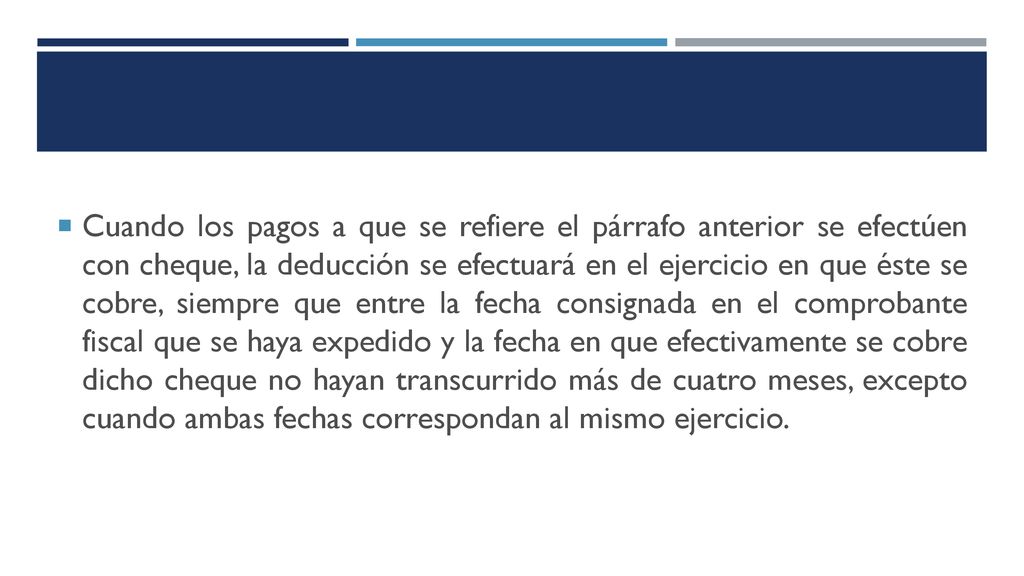 Cuando los pagos a que se refiere el párrafo anterior se efectúen con cheque, la deducción se efectuará en el ejercicio en que éste se cobre, siempre que entre la fecha consignada en el comprobante fiscal que se haya expedido y la fecha en que efectivamente se cobre dicho cheque no hayan transcurrido más de cuatro meses, excepto cuando ambas fechas correspondan al mismo ejercicio.