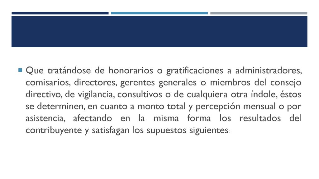 Que tratándose de honorarios o gratificaciones a administradores, comisarios, directores, gerentes generales o miembros del consejo directivo, de vigilancia, consultivos o de cualquiera otra índole, éstos se determinen, en cuanto a monto total y percepción mensual o por asistencia, afectando en la misma forma los resultados del contribuyente y satisfagan los supuestos siguientes: