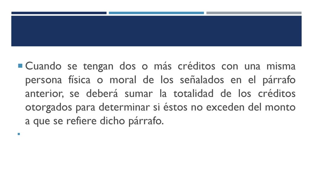 Cuando se tengan dos o más créditos con una misma persona física o moral de los señalados en el párrafo anterior, se deberá sumar la totalidad de los créditos otorgados para determinar si éstos no exceden del monto a que se refiere dicho párrafo.