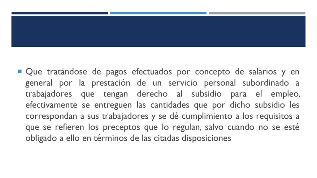 Que tratándose de pagos efectuados por concepto de salarios y en general por la prestación de un servicio personal subordinado a trabajadores que tengan derecho al subsidio para el empleo, efectivamente se entreguen las cantidades que por dicho subsidio les correspondan a sus trabajadores y se dé cumplimiento a los requisitos a que se refieren los preceptos que lo regulan, salvo cuando no se esté obligado a ello en términos de las citadas disposiciones