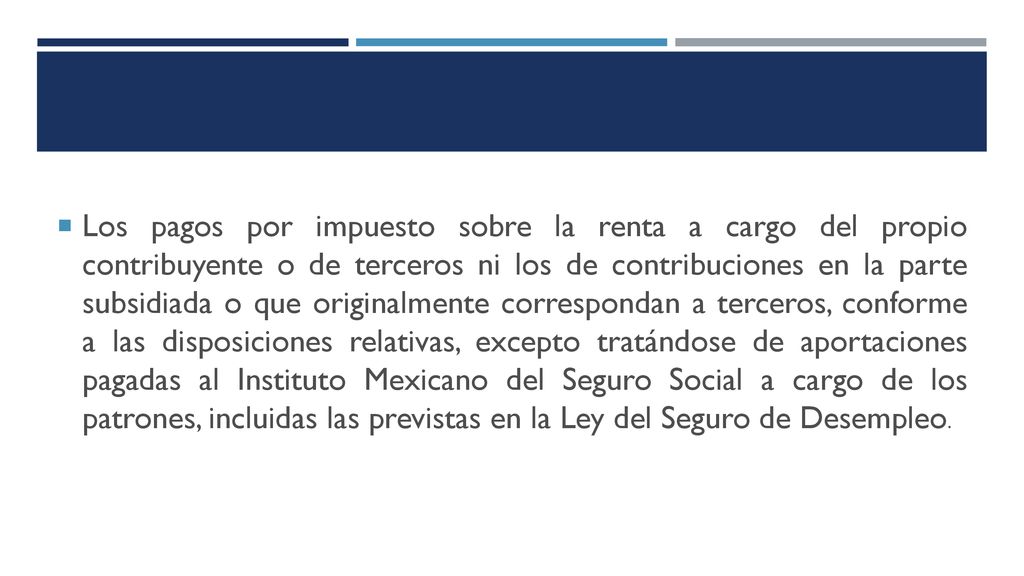 Los pagos por impuesto sobre la renta a cargo del propio contribuyente o de terceros ni los de contribuciones en la parte subsidiada o que originalmente correspondan a terceros, conforme a las disposiciones relativas, excepto tratándose de aportaciones pagadas al Instituto Mexicano del Seguro Social a cargo de los patrones, incluidas las previstas en la Ley del Seguro de Desempleo.