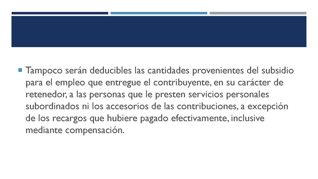 Tampoco serán deducibles las cantidades provenientes del subsidio para el empleo que entregue el contribuyente, en su carácter de retenedor, a las personas que le presten servicios personales subordinados ni los accesorios de las contribuciones, a excepción de los recargos que hubiere pagado efectivamente, inclusive mediante compensación.