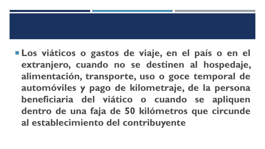 Los viáticos o gastos de viaje, en el país o en el extranjero, cuando no se destinen al hospedaje, alimentación, transporte, uso o goce temporal de automóviles y pago de kilometraje, de la persona beneficiaria del viático o cuando se apliquen dentro de una faja de 50 kilómetros que circunde al establecimiento del contribuyente