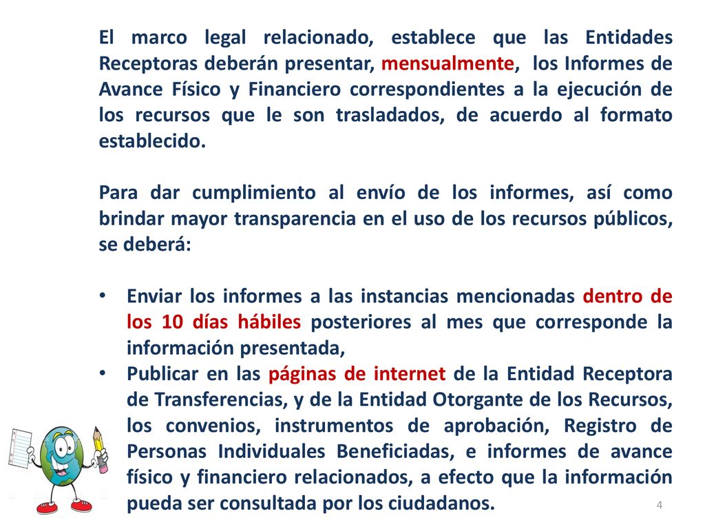 El marco legal relacionado, establece que las Entidades Receptoras deberán presentar, mensualmente, los Informes de Avance Físico y Financiero correspondientes a la ejecución de los recursos que le son trasladados, de acuerdo al formato establecido.