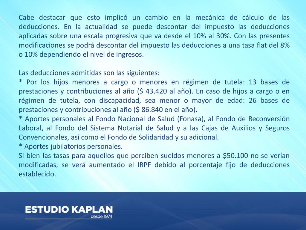 Cabe destacar que esto implicó un cambio en la mecánica de cálculo de las deducciones. En la actualidad se puede descontar del impuesto las deducciones aplicadas sobre una escala progresiva que va desde el 10% al 30%. Con las presentes modificaciones se podrá descontar del impuesto las deducciones a una tasa flat del 8% o 10% dependiendo el nivel de ingresos.