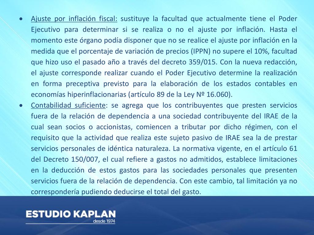 Ajuste por inflación fiscal: sustituye la facultad que actualmente tiene el Poder Ejecutivo para determinar si se realiza o no el ajuste por inflación. Hasta el momento este órgano podía disponer que no se realice el ajuste por inflación en la medida que el porcentaje de variación de precios (IPPN) no supere el 10%, facultad que hizo uso el pasado año a través del decreto 359/015. Con la nueva redacción, el ajuste corresponde realizar cuando el Poder Ejecutivo determine la realización en forma preceptiva previsto para la elaboración de los estados contables en economías hiperinflacionarias (artículo 89 de la Ley Nº ).